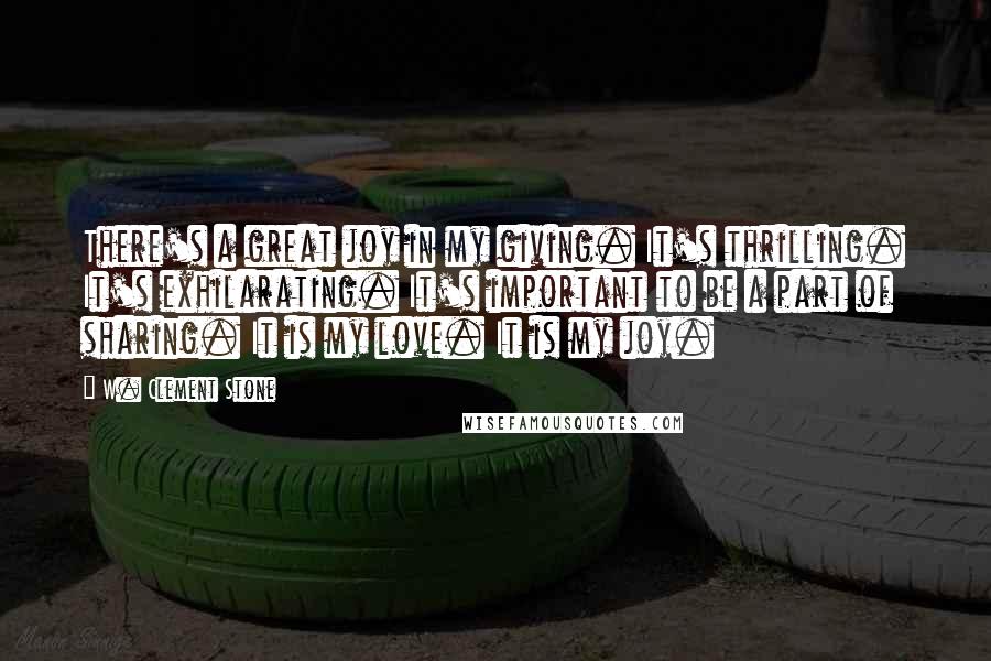 W. Clement Stone Quotes: There's a great joy in my giving. It's thrilling. It's exhilarating. It's important to be a part of sharing. It is my love. It is my joy.