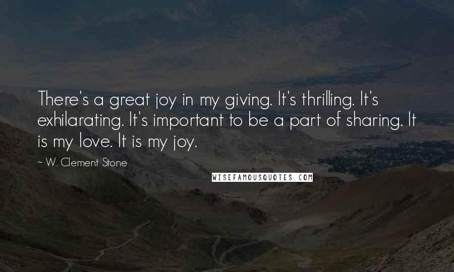 W. Clement Stone Quotes: There's a great joy in my giving. It's thrilling. It's exhilarating. It's important to be a part of sharing. It is my love. It is my joy.