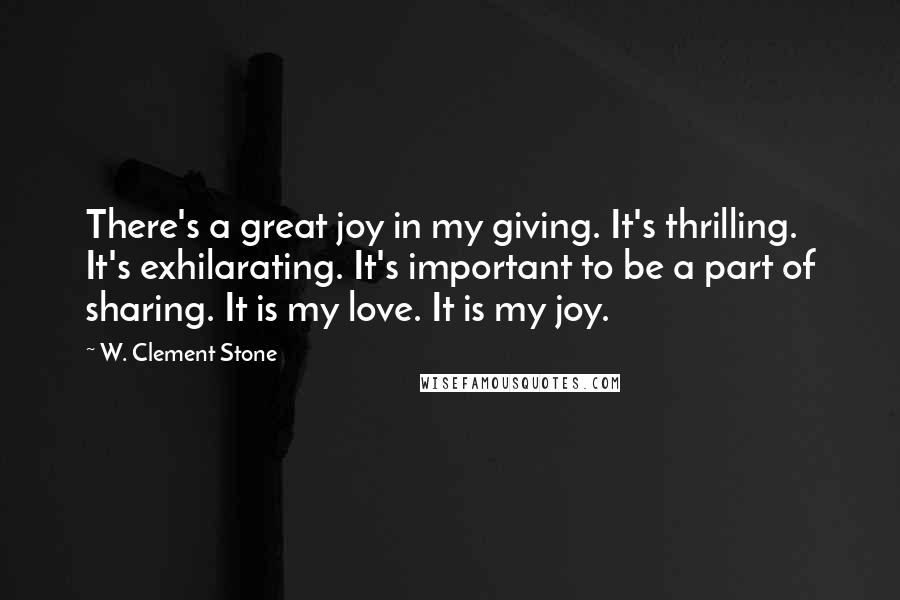 W. Clement Stone Quotes: There's a great joy in my giving. It's thrilling. It's exhilarating. It's important to be a part of sharing. It is my love. It is my joy.