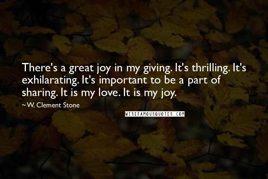 W. Clement Stone Quotes: There's a great joy in my giving. It's thrilling. It's exhilarating. It's important to be a part of sharing. It is my love. It is my joy.