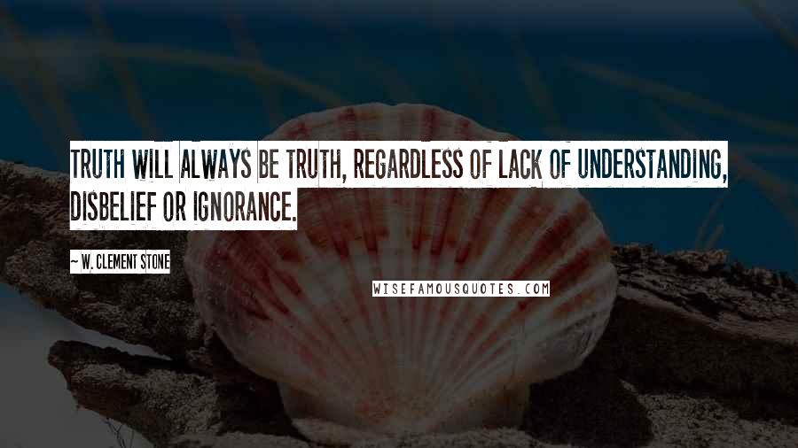 W. Clement Stone Quotes: Truth will always be truth, regardless of lack of understanding, disbelief or ignorance.