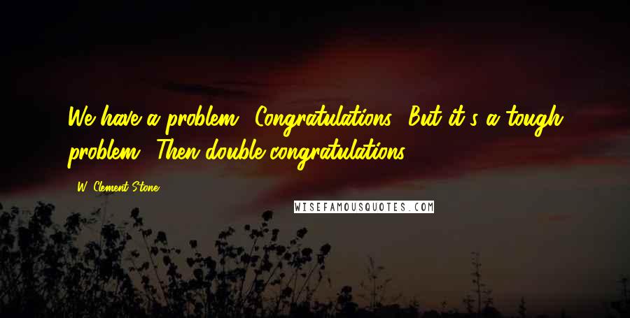 W. Clement Stone Quotes: We have a problem. 'Congratulations.' But it's a tough problem. 'Then double congratulations.'