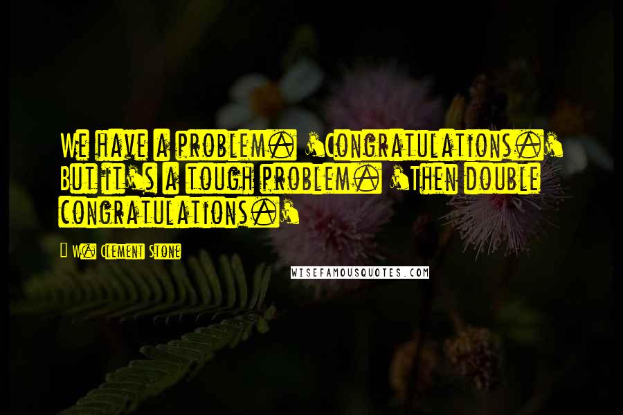 W. Clement Stone Quotes: We have a problem. 'Congratulations.' But it's a tough problem. 'Then double congratulations.'