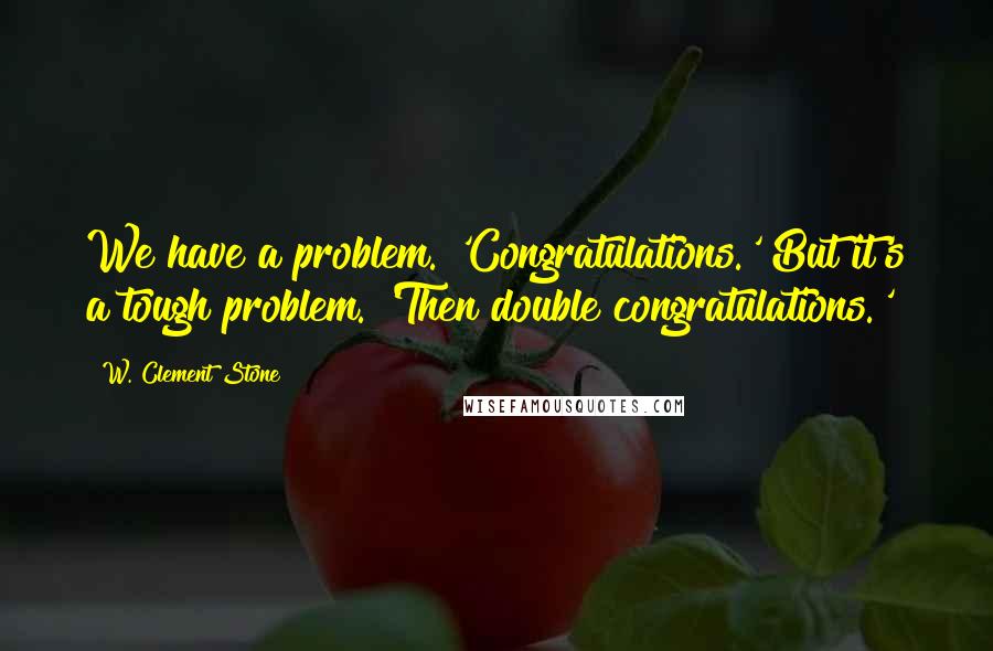 W. Clement Stone Quotes: We have a problem. 'Congratulations.' But it's a tough problem. 'Then double congratulations.'