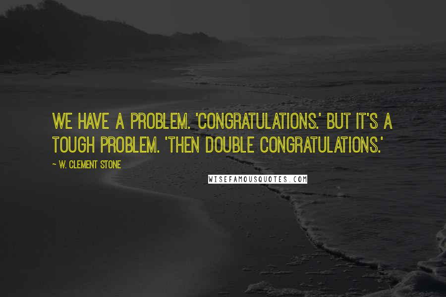 W. Clement Stone Quotes: We have a problem. 'Congratulations.' But it's a tough problem. 'Then double congratulations.'
