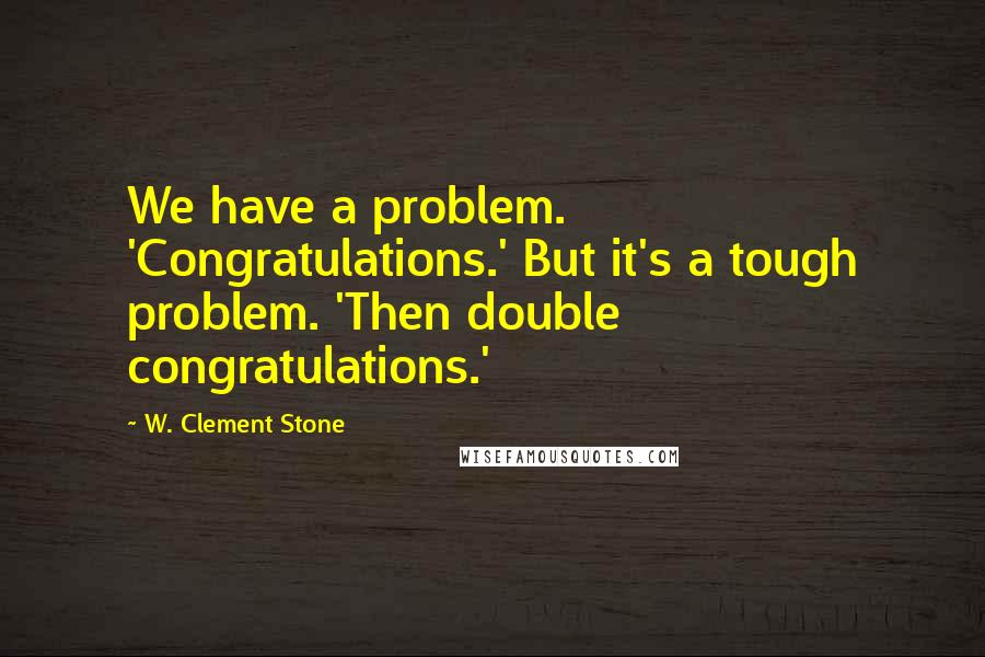 W. Clement Stone Quotes: We have a problem. 'Congratulations.' But it's a tough problem. 'Then double congratulations.'