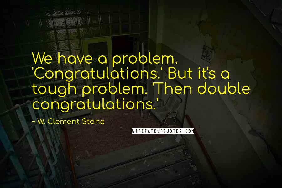W. Clement Stone Quotes: We have a problem. 'Congratulations.' But it's a tough problem. 'Then double congratulations.'