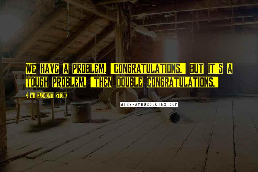 W. Clement Stone Quotes: We have a problem. 'Congratulations.' But it's a tough problem. 'Then double congratulations.'