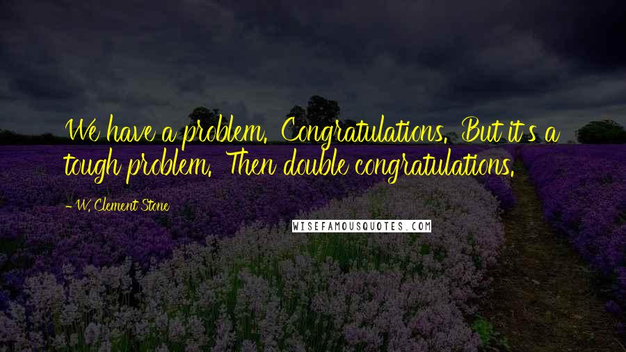 W. Clement Stone Quotes: We have a problem. 'Congratulations.' But it's a tough problem. 'Then double congratulations.'