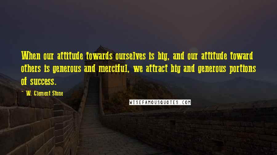 W. Clement Stone Quotes: When our attitude towards ourselves is big, and our attitude toward others is generous and merciful, we attract big and generous portions of success.