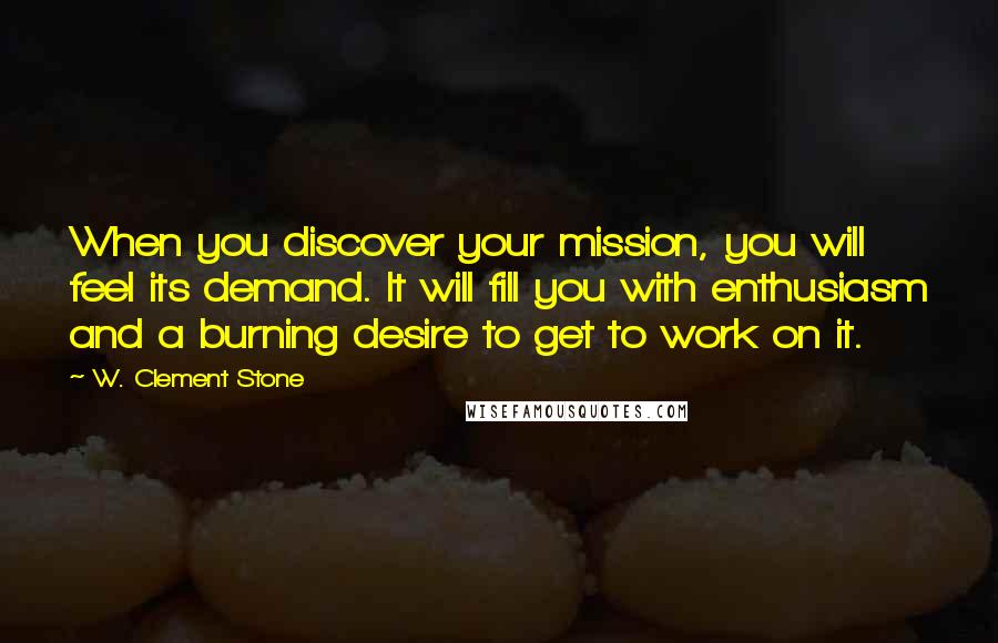 W. Clement Stone Quotes: When you discover your mission, you will feel its demand. It will fill you with enthusiasm and a burning desire to get to work on it.