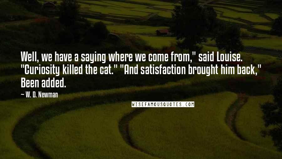 W. D. Newman Quotes: Well, we have a saying where we come from," said Louise. "Curiosity killed the cat." "And satisfaction brought him back," Been added.