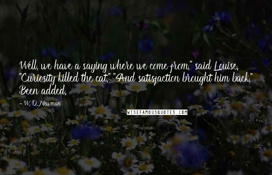 W. D. Newman Quotes: Well, we have a saying where we come from," said Louise. "Curiosity killed the cat." "And satisfaction brought him back," Been added.