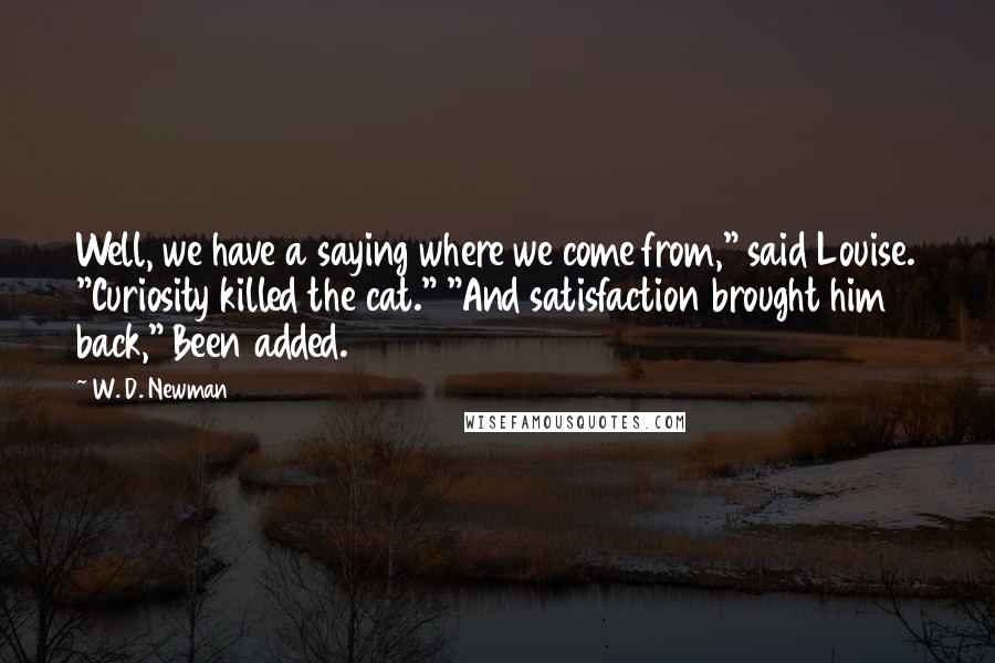 W. D. Newman Quotes: Well, we have a saying where we come from," said Louise. "Curiosity killed the cat." "And satisfaction brought him back," Been added.