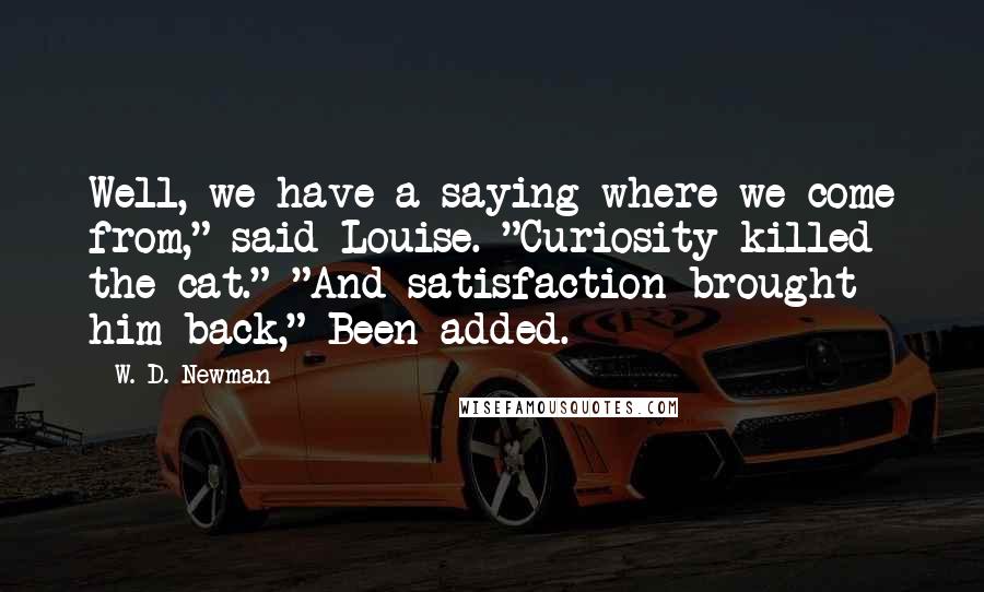 W. D. Newman Quotes: Well, we have a saying where we come from," said Louise. "Curiosity killed the cat." "And satisfaction brought him back," Been added.