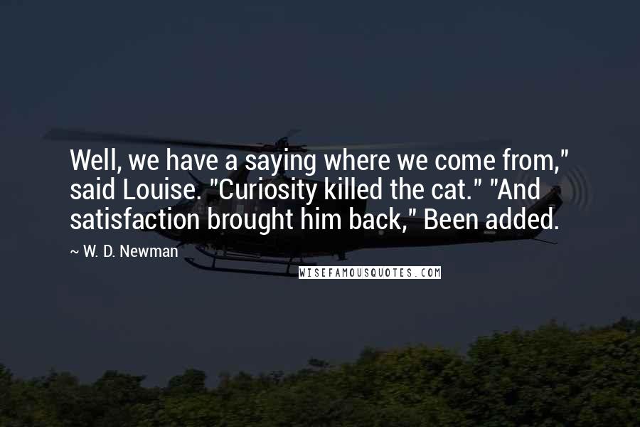 W. D. Newman Quotes: Well, we have a saying where we come from," said Louise. "Curiosity killed the cat." "And satisfaction brought him back," Been added.