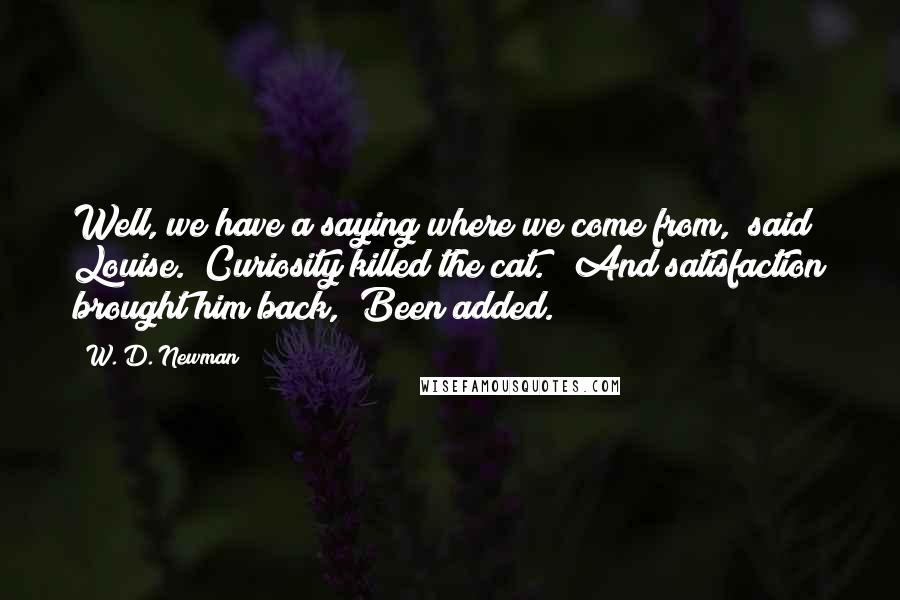 W. D. Newman Quotes: Well, we have a saying where we come from," said Louise. "Curiosity killed the cat." "And satisfaction brought him back," Been added.