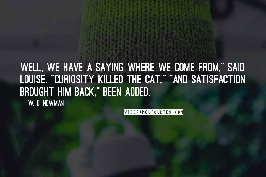 W. D. Newman Quotes: Well, we have a saying where we come from," said Louise. "Curiosity killed the cat." "And satisfaction brought him back," Been added.