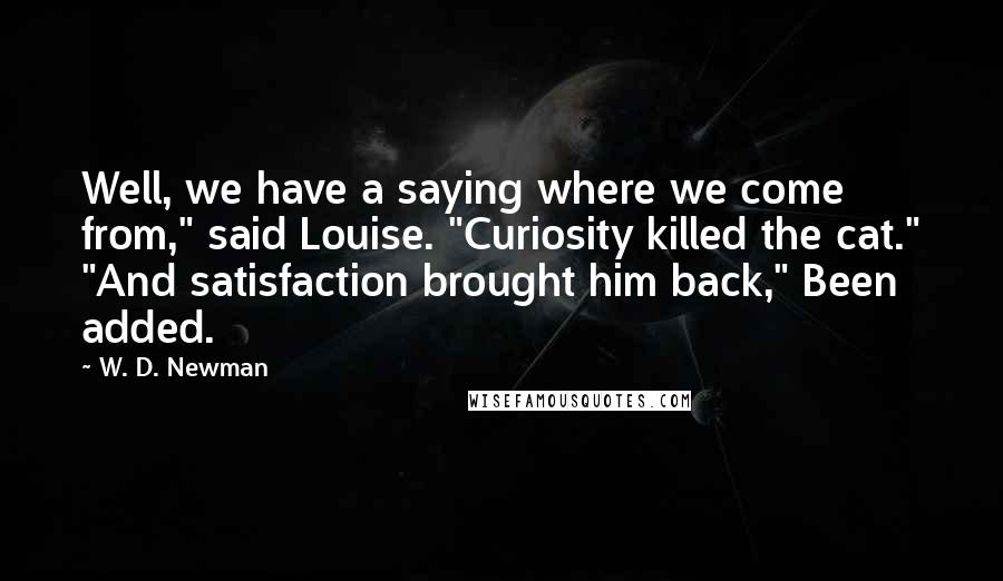 W. D. Newman Quotes: Well, we have a saying where we come from," said Louise. "Curiosity killed the cat." "And satisfaction brought him back," Been added.