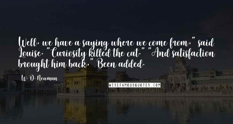 W. D. Newman Quotes: Well, we have a saying where we come from," said Louise. "Curiosity killed the cat." "And satisfaction brought him back," Been added.