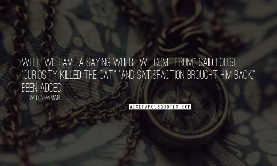 W. D. Newman Quotes: Well, we have a saying where we come from," said Louise. "Curiosity killed the cat." "And satisfaction brought him back," Been added.