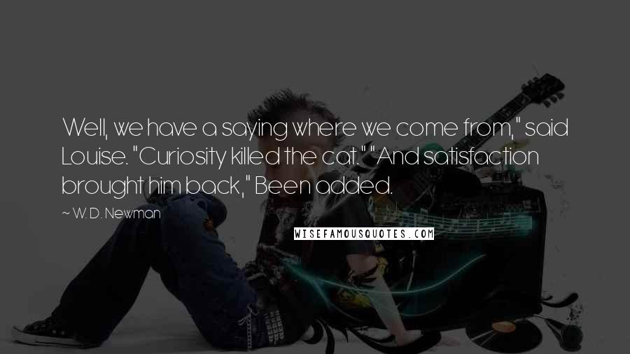 W. D. Newman Quotes: Well, we have a saying where we come from," said Louise. "Curiosity killed the cat." "And satisfaction brought him back," Been added.