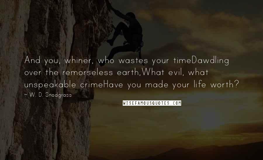 W. D. Snodgrass Quotes: And you, whiner, who wastes your timeDawdling over the remorseless earth,What evil, what unspeakable crimeHave you made your life worth?