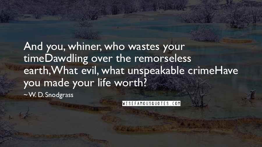 W. D. Snodgrass Quotes: And you, whiner, who wastes your timeDawdling over the remorseless earth,What evil, what unspeakable crimeHave you made your life worth?