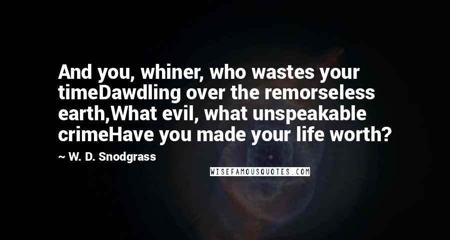 W. D. Snodgrass Quotes: And you, whiner, who wastes your timeDawdling over the remorseless earth,What evil, what unspeakable crimeHave you made your life worth?