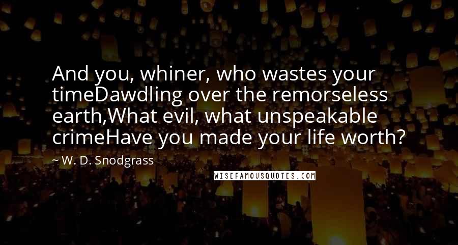 W. D. Snodgrass Quotes: And you, whiner, who wastes your timeDawdling over the remorseless earth,What evil, what unspeakable crimeHave you made your life worth?