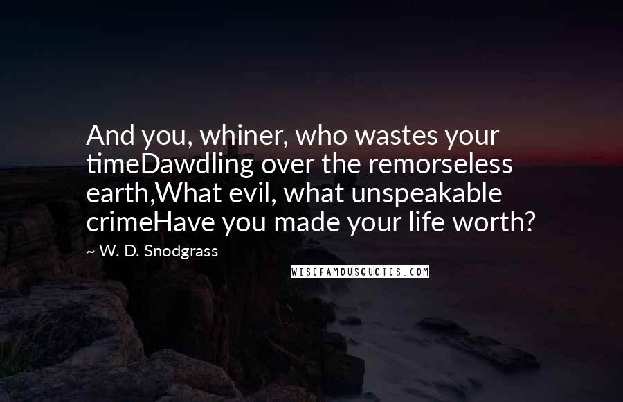 W. D. Snodgrass Quotes: And you, whiner, who wastes your timeDawdling over the remorseless earth,What evil, what unspeakable crimeHave you made your life worth?