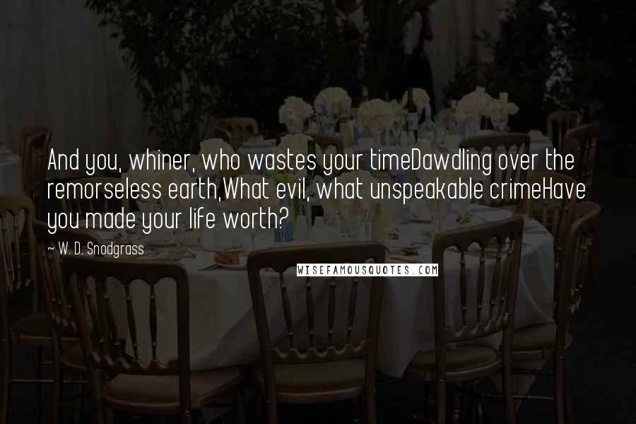 W. D. Snodgrass Quotes: And you, whiner, who wastes your timeDawdling over the remorseless earth,What evil, what unspeakable crimeHave you made your life worth?