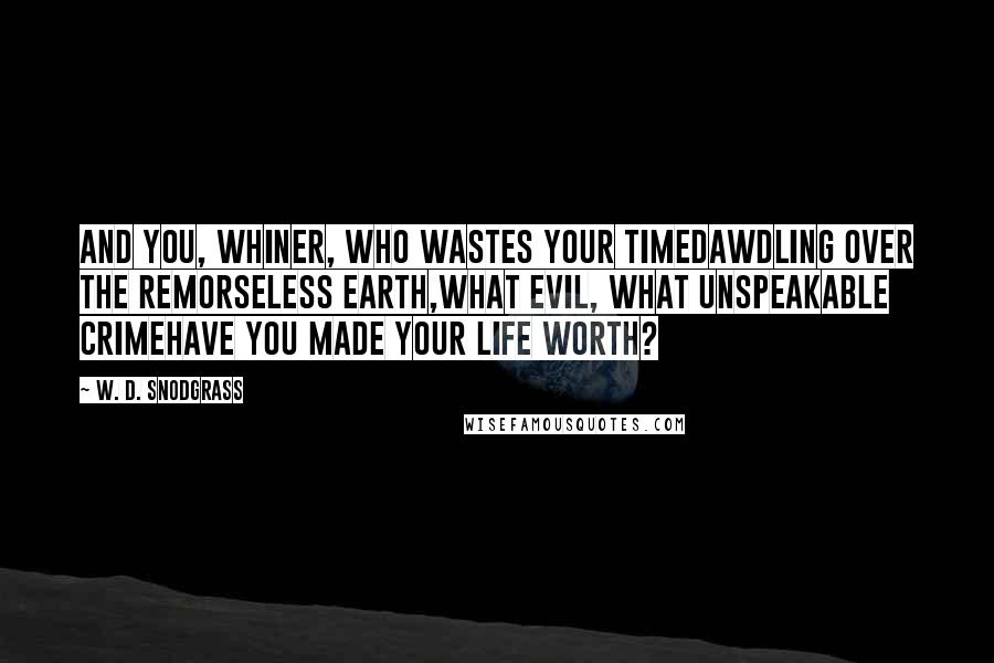 W. D. Snodgrass Quotes: And you, whiner, who wastes your timeDawdling over the remorseless earth,What evil, what unspeakable crimeHave you made your life worth?