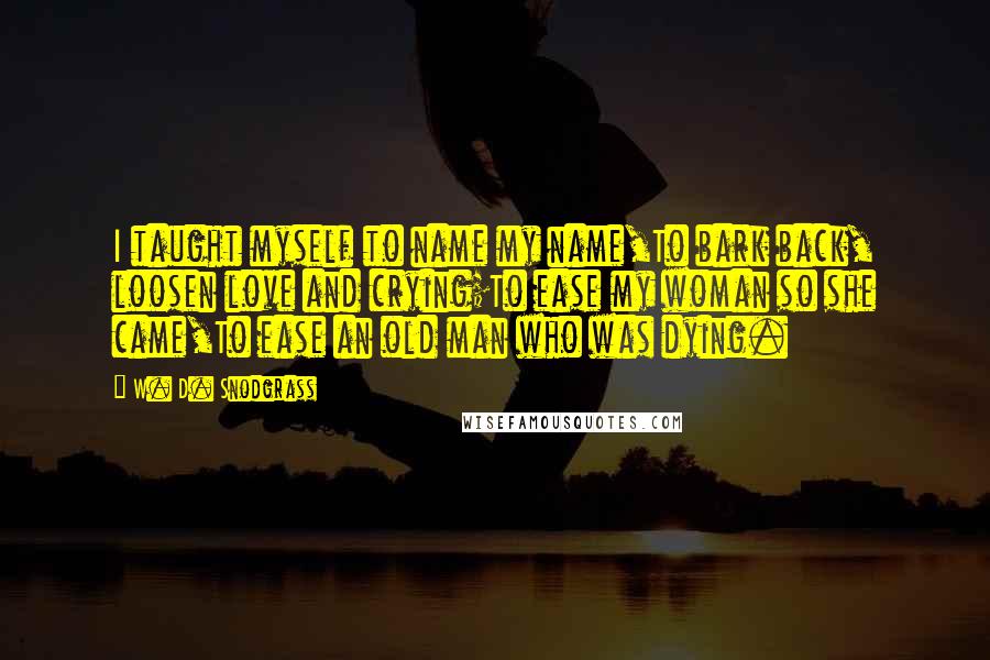 W. D. Snodgrass Quotes: I taught myself to name my name,To bark back, loosen love and crying;To ease my woman so she came,To ease an old man who was dying.