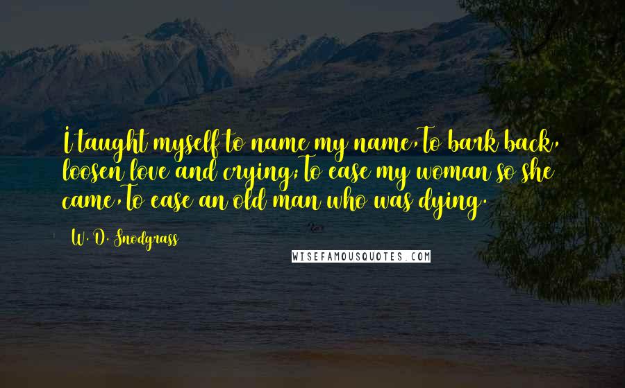W. D. Snodgrass Quotes: I taught myself to name my name,To bark back, loosen love and crying;To ease my woman so she came,To ease an old man who was dying.