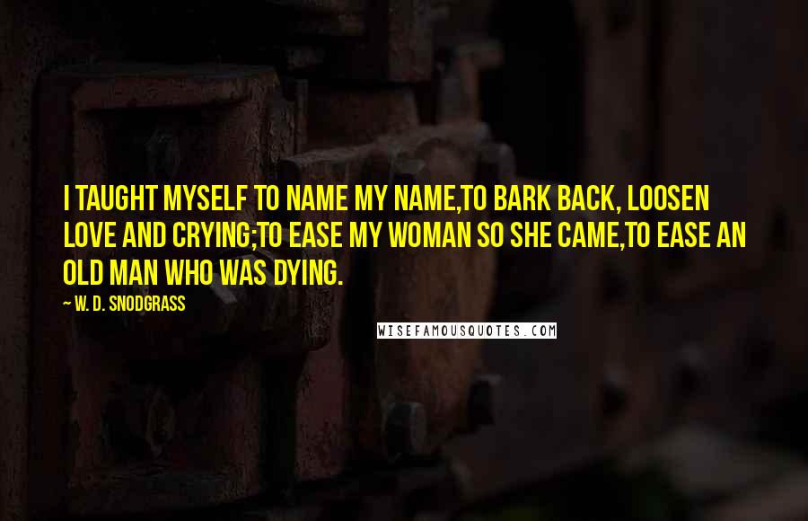 W. D. Snodgrass Quotes: I taught myself to name my name,To bark back, loosen love and crying;To ease my woman so she came,To ease an old man who was dying.