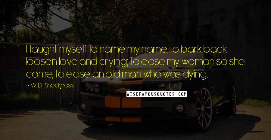 W. D. Snodgrass Quotes: I taught myself to name my name,To bark back, loosen love and crying;To ease my woman so she came,To ease an old man who was dying.