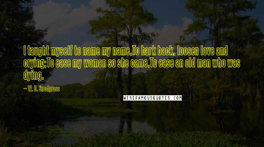 W. D. Snodgrass Quotes: I taught myself to name my name,To bark back, loosen love and crying;To ease my woman so she came,To ease an old man who was dying.