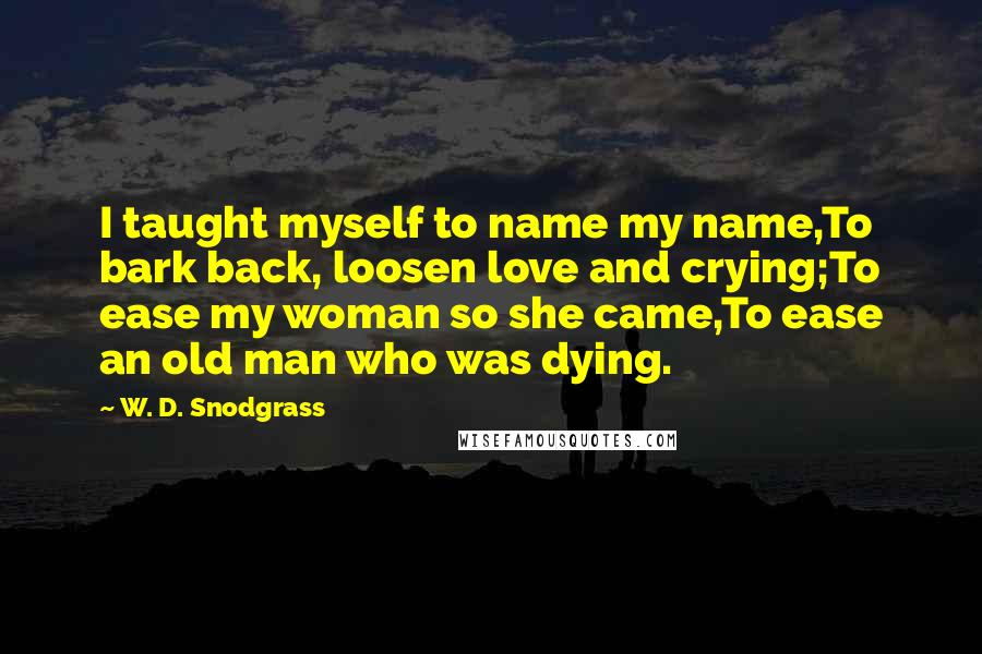 W. D. Snodgrass Quotes: I taught myself to name my name,To bark back, loosen love and crying;To ease my woman so she came,To ease an old man who was dying.