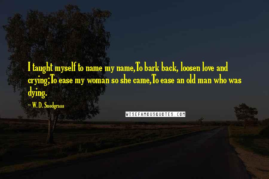 W. D. Snodgrass Quotes: I taught myself to name my name,To bark back, loosen love and crying;To ease my woman so she came,To ease an old man who was dying.