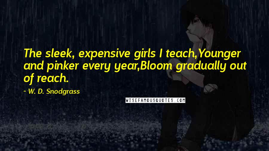 W. D. Snodgrass Quotes: The sleek, expensive girls I teach,Younger and pinker every year,Bloom gradually out of reach.