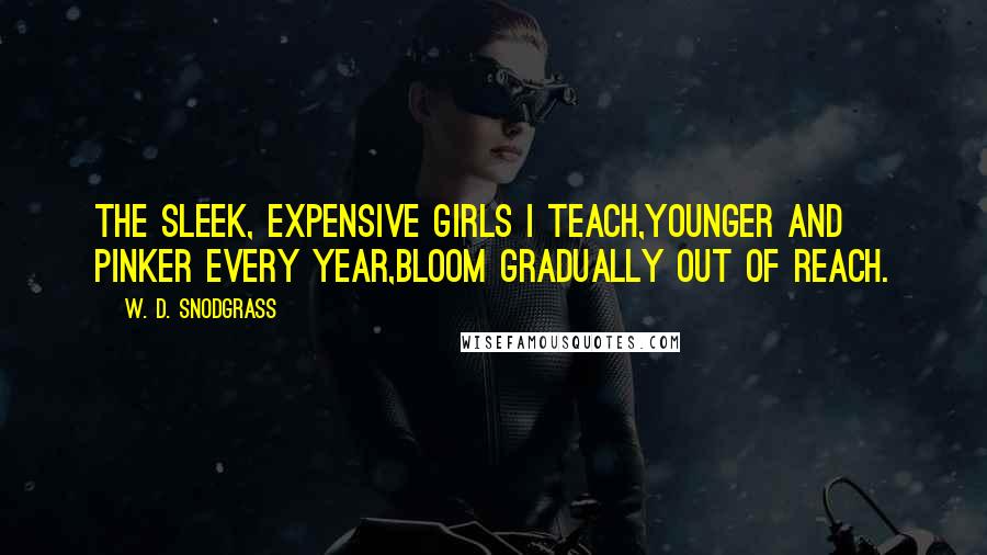 W. D. Snodgrass Quotes: The sleek, expensive girls I teach,Younger and pinker every year,Bloom gradually out of reach.