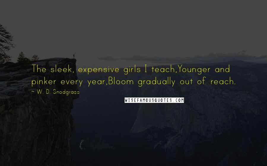 W. D. Snodgrass Quotes: The sleek, expensive girls I teach,Younger and pinker every year,Bloom gradually out of reach.