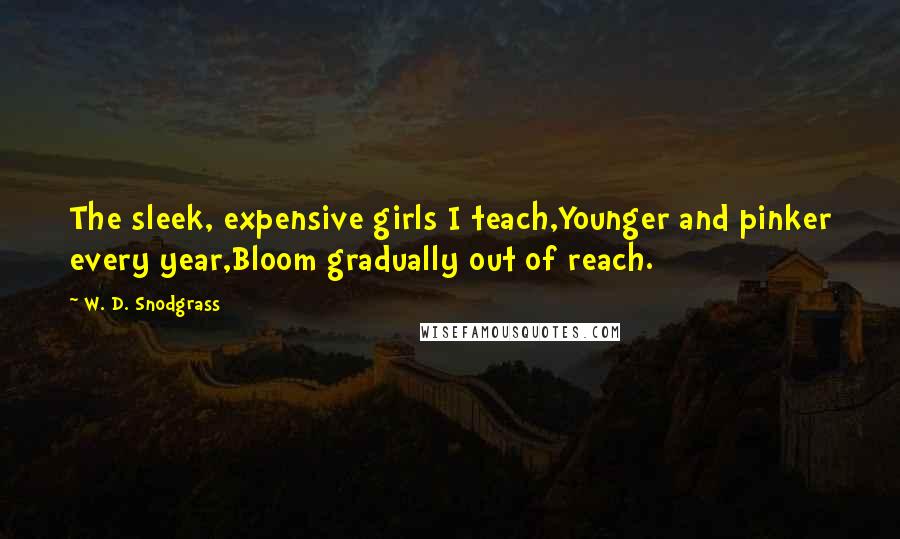 W. D. Snodgrass Quotes: The sleek, expensive girls I teach,Younger and pinker every year,Bloom gradually out of reach.