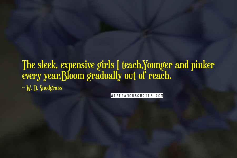 W. D. Snodgrass Quotes: The sleek, expensive girls I teach,Younger and pinker every year,Bloom gradually out of reach.