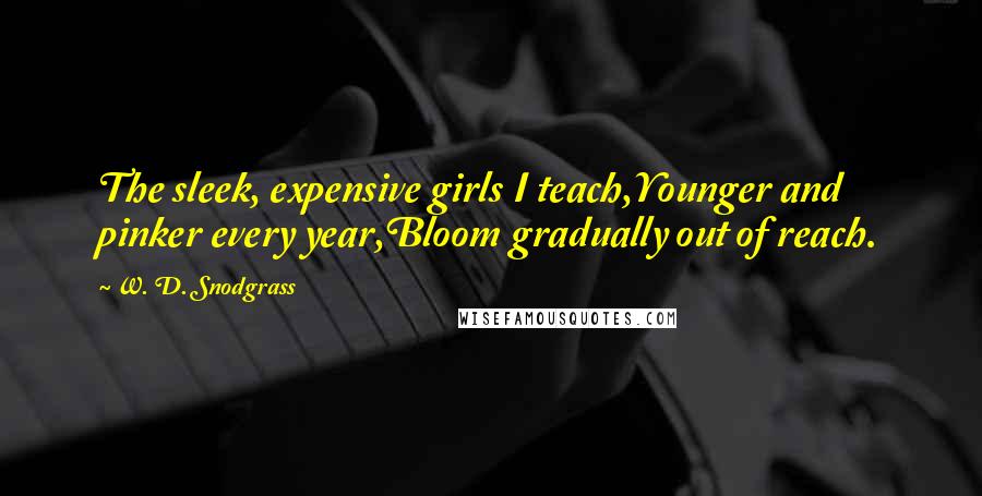 W. D. Snodgrass Quotes: The sleek, expensive girls I teach,Younger and pinker every year,Bloom gradually out of reach.