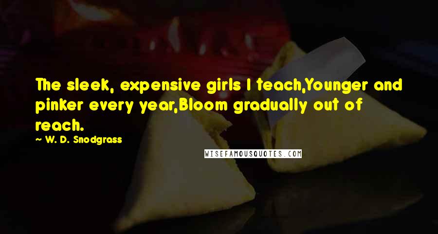 W. D. Snodgrass Quotes: The sleek, expensive girls I teach,Younger and pinker every year,Bloom gradually out of reach.