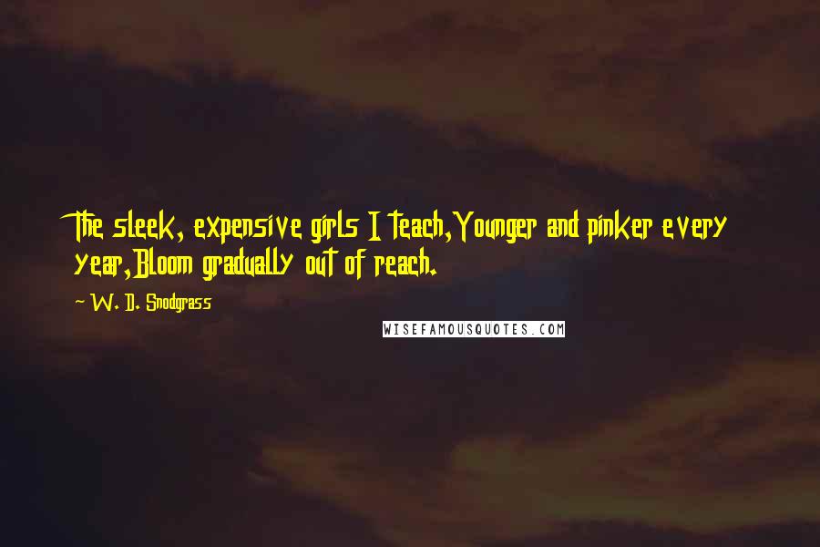 W. D. Snodgrass Quotes: The sleek, expensive girls I teach,Younger and pinker every year,Bloom gradually out of reach.