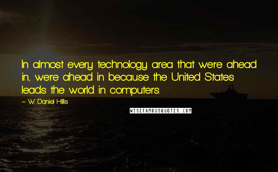 W. Daniel Hillis Quotes: In almost every technology area that we're ahead in, we're ahead in because the United States leads the world in computers.