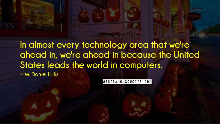 W. Daniel Hillis Quotes: In almost every technology area that we're ahead in, we're ahead in because the United States leads the world in computers.